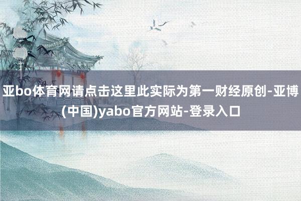亚bo体育网请点击这里此实际为第一财经原创-亚博(中国)yabo官方网站-登录入口