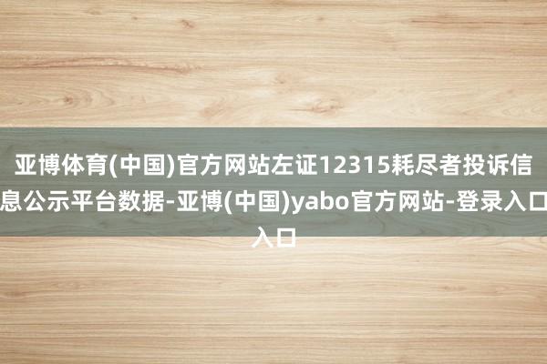 亚博体育(中国)官方网站左证12315耗尽者投诉信息公示平台数据-亚博(中国)yabo官方网站-登录入口