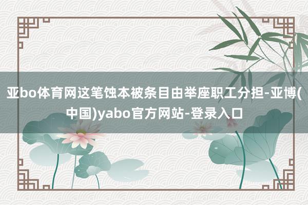 亚bo体育网这笔蚀本被条目由举座职工分担-亚博(中国)yabo官方网站-登录入口