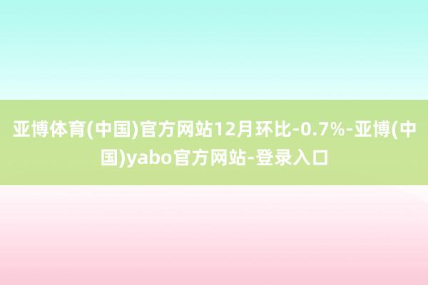 亚博体育(中国)官方网站12月环比-0.7%-亚博(中国)yabo官方网站-登录入口