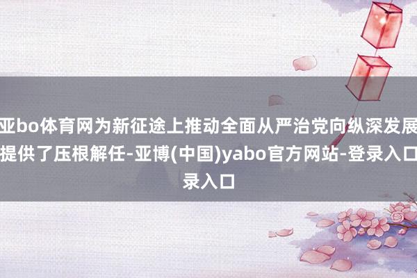 亚bo体育网为新征途上推动全面从严治党向纵深发展提供了压根解任-亚博(中国)yabo官方网站-登录入口
