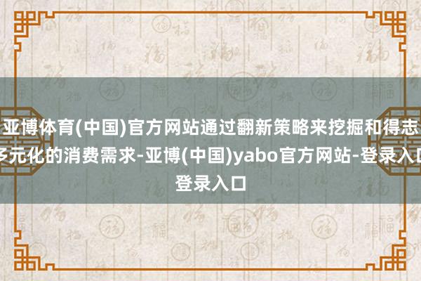 亚博体育(中国)官方网站通过翻新策略来挖掘和得志多元化的消费需求-亚博(中国)yabo官方网站-登录入口
