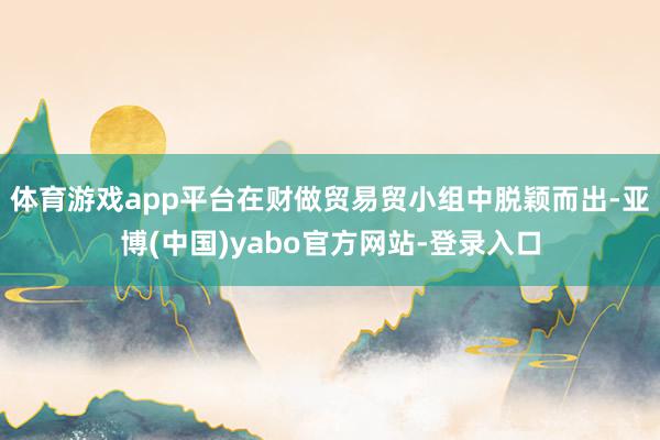 体育游戏app平台在财做贸易贸小组中脱颖而出-亚博(中国)yabo官方网站-登录入口