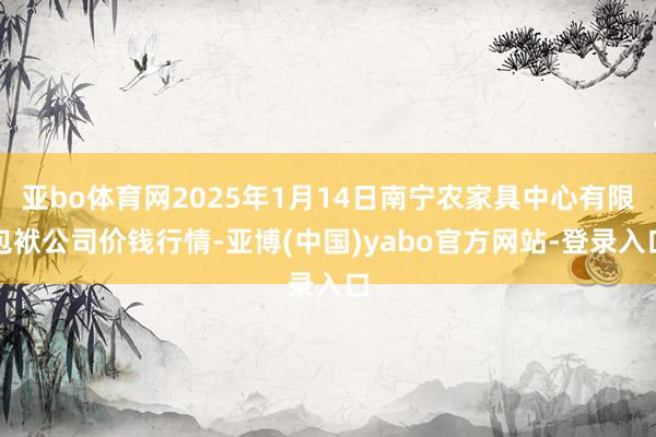 亚bo体育网2025年1月14日南宁农家具中心有限包袱公司价钱行情-亚博(中国)yabo官方网站-登录入口