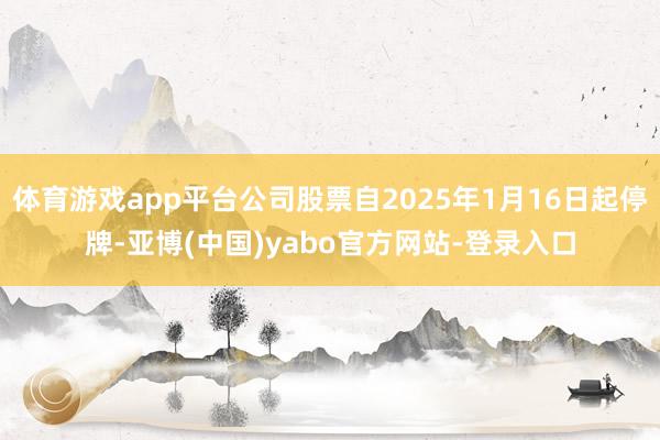 体育游戏app平台公司股票自2025年1月16日起停牌-亚博(中国)yabo官方网站-登录入口