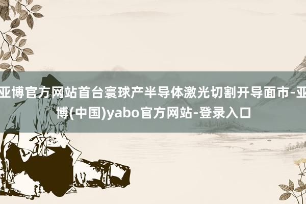 亚博官方网站首台寰球产半导体激光切割开导面市-亚博(中国)yabo官方网站-登录入口