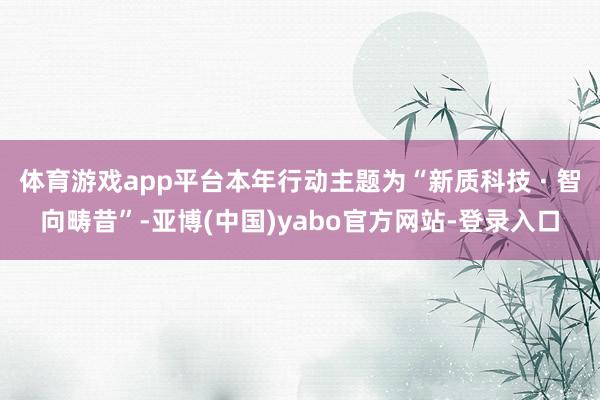 体育游戏app平台本年行动主题为“新质科技 · 智向畴昔”-亚博(中国)yabo官方网站-登录入口