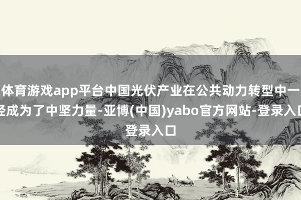 体育游戏app平台中国光伏产业在公共动力转型中一经成为了中坚力量-亚博(中国)yabo官方网站-登录入口