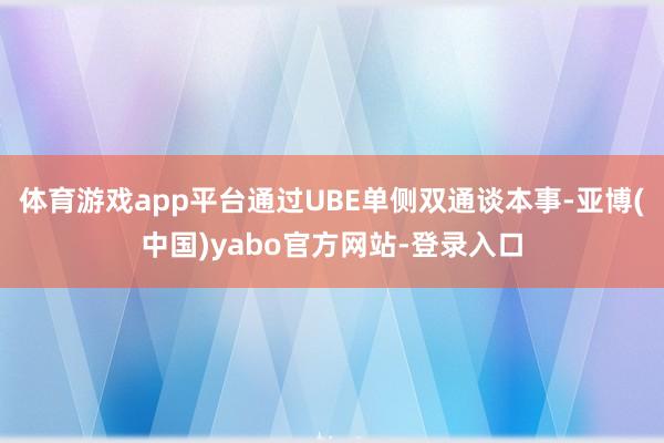 体育游戏app平台通过UBE单侧双通谈本事-亚博(中国)yabo官方网站-登录入口