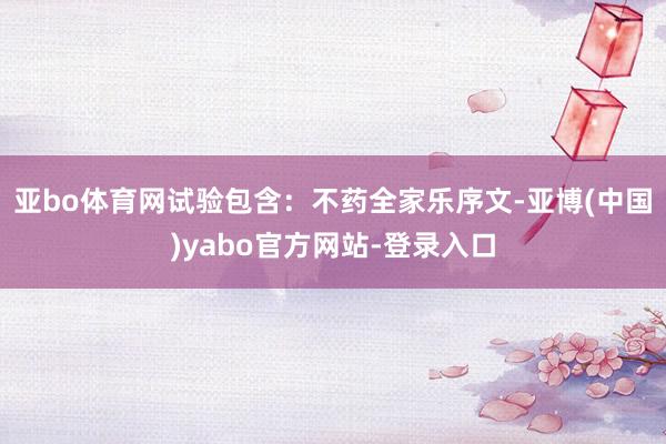 亚bo体育网试验包含：不药全家乐序文-亚博(中国)yabo官方网站-登录入口