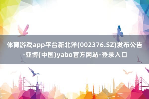 体育游戏app平台新北洋(002376.SZ)发布公告-亚博(中国)yabo官方网站-登录入口