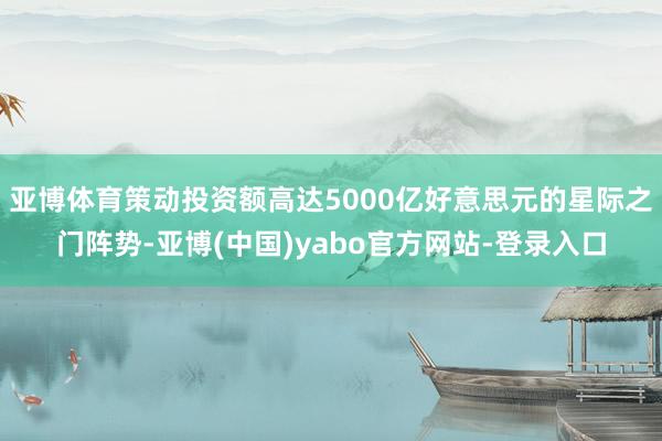 亚博体育策动投资额高达5000亿好意思元的星际之门阵势-亚博(中国)yabo官方网站-登录入口
