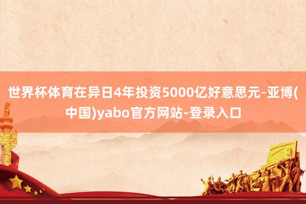 世界杯体育在异日4年投资5000亿好意思元-亚博(中国)yabo官方网站-登录入口