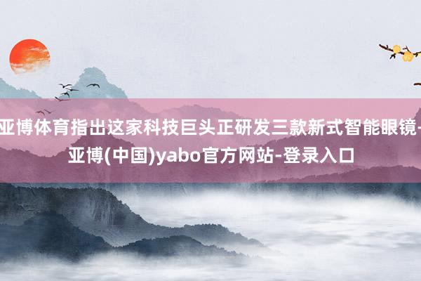 亚博体育指出这家科技巨头正研发三款新式智能眼镜-亚博(中国)yabo官方网站-登录入口