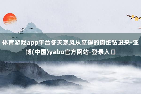 体育游戏app平台冬天寒风从窒碍的窗纸钻进来-亚博(中国)yabo官方网站-登录入口