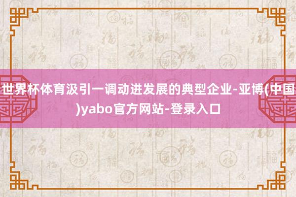世界杯体育汲引一调动进发展的典型企业-亚博(中国)yabo官方网站-登录入口