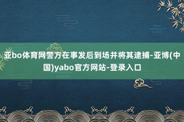 亚bo体育网警方在事发后到场并将其逮捕-亚博(中国)yabo官方网站-登录入口