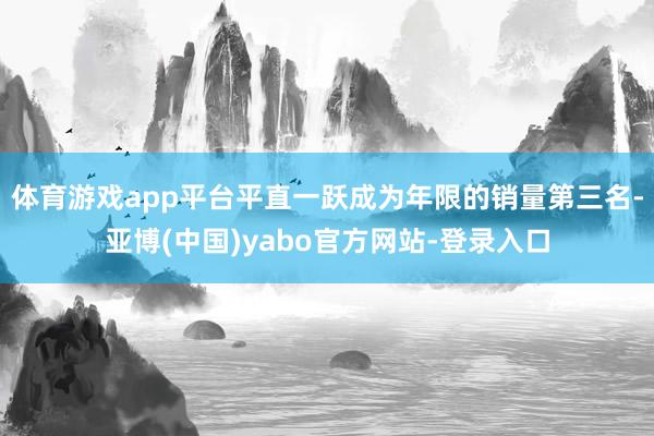 体育游戏app平台平直一跃成为年限的销量第三名-亚博(中国)yabo官方网站-登录入口