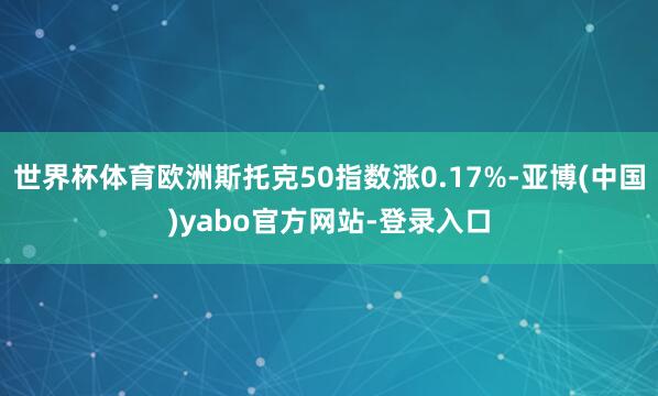 世界杯体育欧洲斯托克50指数涨0.17%-亚博(中国)yabo官方网站-登录入口