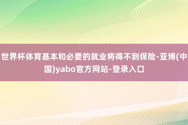世界杯体育基本和必要的就业将得不到保险-亚博(中国)yabo官方网站-登录入口