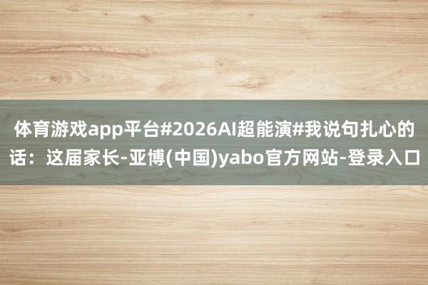 体育游戏app平台#2026AI超能演#我说句扎心的话：这届家长-亚博(中国)yabo官方网站-登录入口