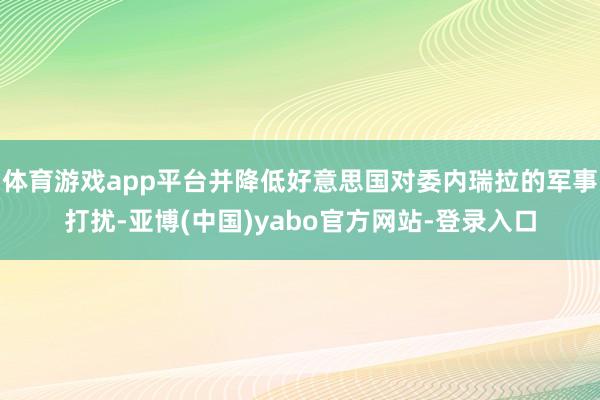 体育游戏app平台并降低好意思国对委内瑞拉的军事打扰-亚博(中国)yabo官方网站-登录入口