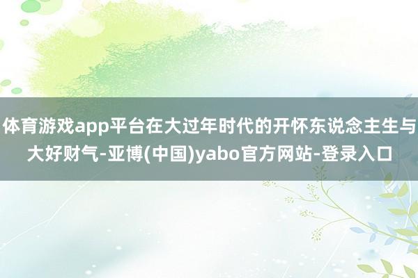 体育游戏app平台在大过年时代的开怀东说念主生与大好财气-亚博(中国)yabo官方网站-登录入口