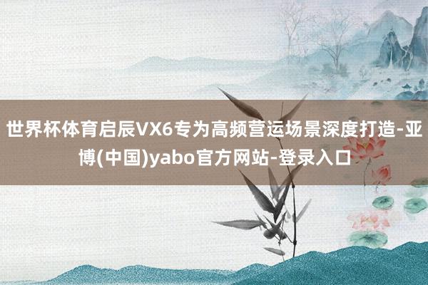 世界杯体育启辰VX6专为高频营运场景深度打造-亚博(中国)yabo官方网站-登录入口