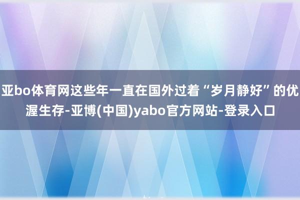 亚bo体育网这些年一直在国外过着“岁月静好”的优渥生存-亚博(中国)yabo官方网站-登录入口