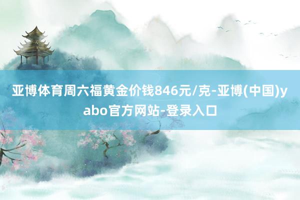 亚博体育周六福黄金价钱846元/克-亚博(中国)yabo官方网站-登录入口