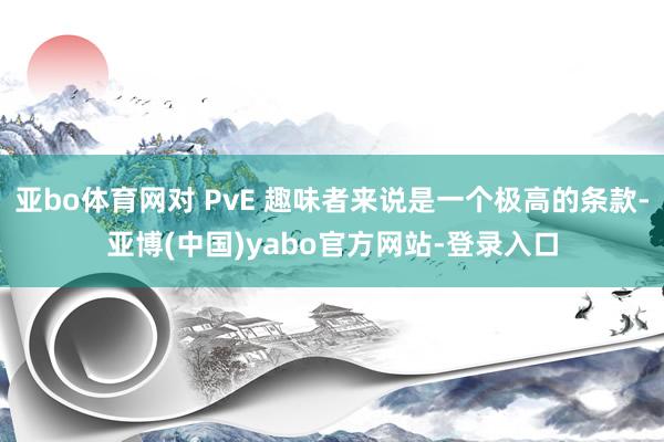 亚bo体育网对 PvE 趣味者来说是一个极高的条款-亚博(中国)yabo官方网站-登录入口