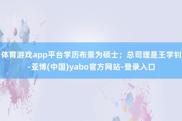 体育游戏app平台学历布景为硕士;总司理是王学钊-亚博(中国)yabo官方网站-登录入口