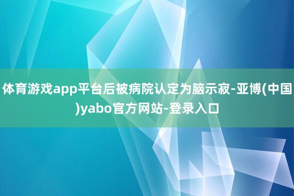 体育游戏app平台后被病院认定为脑示寂-亚博(中国)yabo官方网站-登录入口