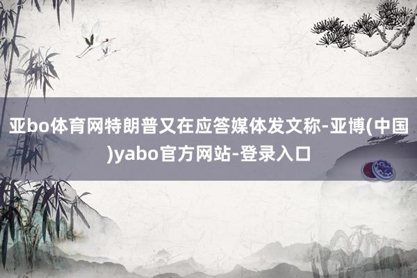 亚bo体育网特朗普又在应答媒体发文称-亚博(中国)yabo官方网站-登录入口