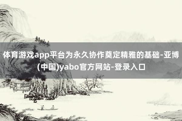 体育游戏app平台为永久协作奠定精雅的基础-亚博(中国)yabo官方网站-登录入口