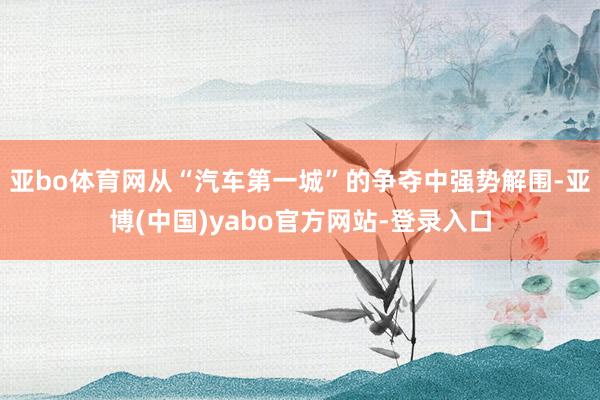 亚bo体育网从“汽车第一城”的争夺中强势解围-亚博(中国)yabo官方网站-登录入口