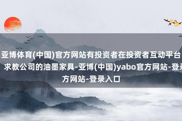 亚博体育(中国)官方网站有投资者在投资者互动平台发问:求教公司的油墨家具-亚博(中国)yabo官方网站-登录入口