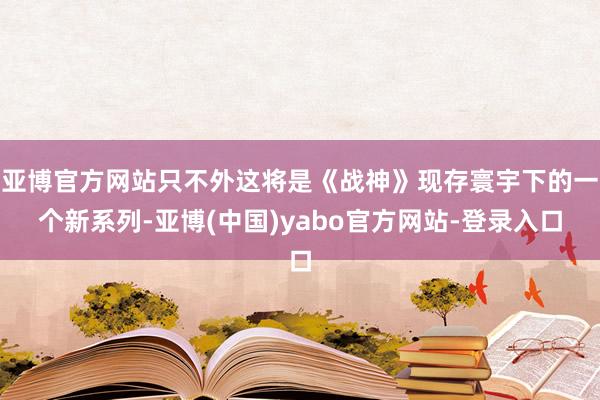 亚博官方网站只不外这将是《战神》现存寰宇下的一个新系列-亚博(中国)yabo官方网站-登录入口