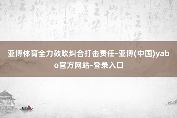 亚博体育全力鼓吹纠合打击责任-亚博(中国)yabo官方网站-登录入口