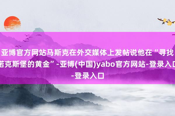亚博官方网站马斯克在外交媒体上发帖说他在“寻找诺克斯堡的黄金”-亚博(中国)yabo官方网站-登录入口