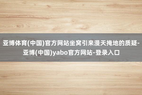 亚博体育(中国)官方网站坐窝引来漫天掩地的质疑-亚博(中国)yabo官方网站-登录入口