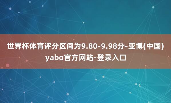 世界杯体育评分区间为9.80-9.98分-亚博(中国)yabo官方网站-登录入口