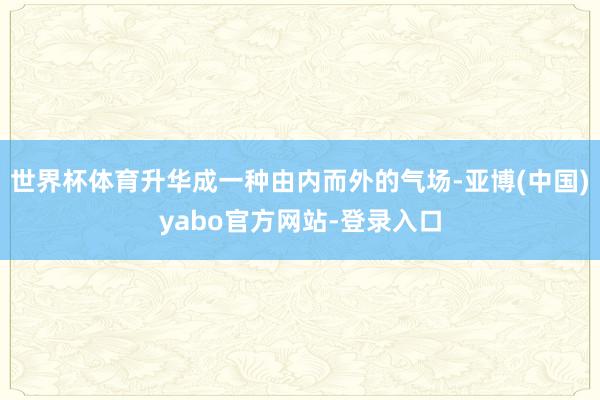 世界杯体育升华成一种由内而外的气场-亚博(中国)yabo官方网站-登录入口