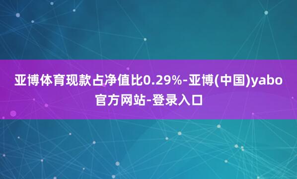 亚博体育现款占净值比0.29%-亚博(中国)yabo官方网站-登录入口