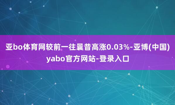 亚bo体育网较前一往曩昔高涨0.03%-亚博(中国)yabo官方网站-登录入口