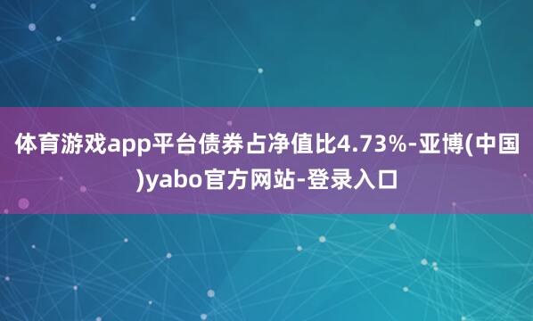 体育游戏app平台债券占净值比4.73%-亚博(中国)yabo官方网站-登录入口