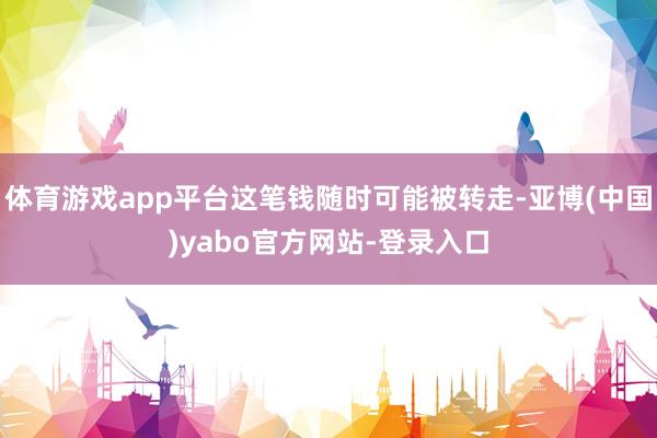 体育游戏app平台这笔钱随时可能被转走-亚博(中国)yabo官方网站-登录入口