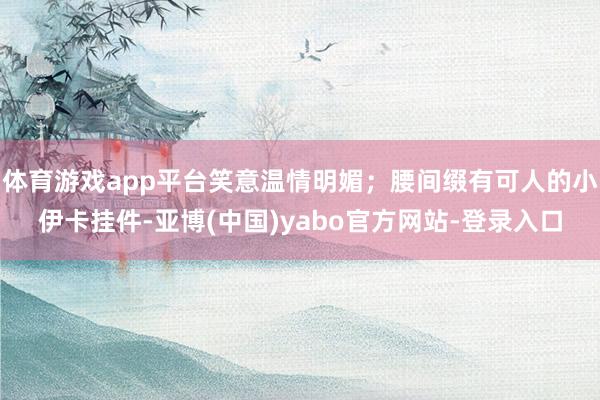 体育游戏app平台笑意温情明媚；腰间缀有可人的小伊卡挂件-亚博(中国)yabo官方网站-登录入口