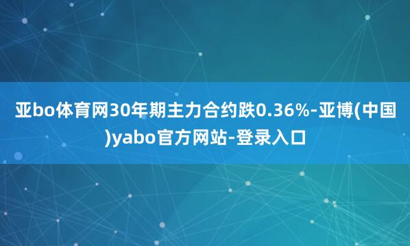 亚bo体育网30年期主力合约跌0.36%-亚博(中国)yabo官方网站-登录入口