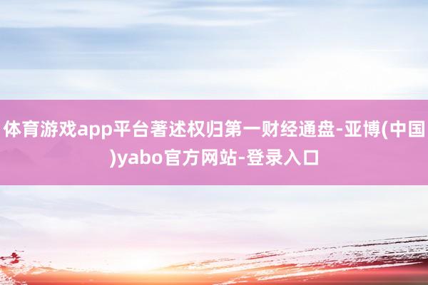 体育游戏app平台著述权归第一财经通盘-亚博(中国)yabo官方网站-登录入口